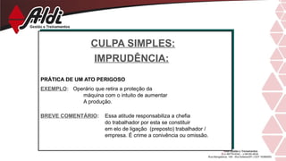 CULPA SIMPLES:
IMPRUDÊNCIA:
PRÁTICA DE UM ATO PERIGOSO
EXEMPLO: Operário que retira a proteção da
máquina com o intuito de aumentar
A produção.
BREVE COMENTÁRIO: Essa atitude responsabiliza a chefia
do trabalhador por esta se constituir
em elo de ligação (preposto) trabalhador /
empresa. É crime a conivência ou omissão.
 