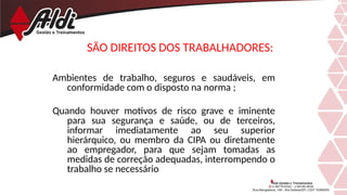 SÃO DIREITOS DOS TRABALHADORES:
Ambientes de trabalho, seguros e saudáveis, em
conformidade com o disposto na norma ;
Quando houver motivos de risco grave e iminente
para sua segurança e saúde, ou de terceiros,
informar imediatamente ao seu superior
hierárquico, ou membro da CIPA ou diretamente
ao empregador, para que sejam tomadas as
medidas de correção adequadas, interrompendo o
trabalho se necessário
 