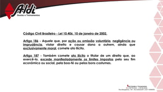 Código Civil Brasileiro - Lei 10.406, 10 de janeiro de 2002.
Artigo 186 - Aquele que, por ação ou omissão voluntária, negligência ou
imprudência, violar direito e causar dano a outrem, ainda que
exclusivamente moral, comete ato ilícito.
Artigo 187 - Também comete ato ilícito o titular de um direito que, ao
exercê-lo, excede manifestadamente os limites impostos pelo seu fim
econômico ou social, pela boa-fé ou pelos bons costumes.
 
