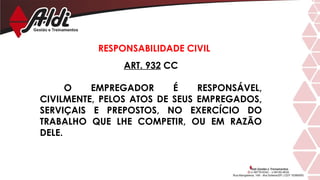 ART. 932 CC
O EMPREGADOR É RESPONSÁVEL,
CIVILMENTE, PELOS ATOS DE SEUS EMPREGADOS,
SERVIÇAIS E PREPOSTOS, NO EXERCÍCIO DO
TRABALHO QUE LHE COMPETIR, OU EM RAZÃO
DELE.
RESPONSABILIDADE CIVIL
 