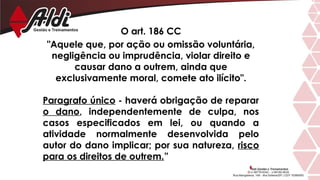 O art. 186 CC
"Aquele que, por ação ou omissão voluntária,
negligência ou imprudência, violar direito e
causar dano a outrem, ainda que
exclusivamente moral, comete ato ilícito".
Paragrafo único - haverá obrigação de reparar
o dano, independentemente de culpa, nos
casos especificados em lei, ou quando a
atividade normalmente desenvolvida pelo
autor do dano implicar; por sua natureza, risco
para os direitos de outrem.”
 