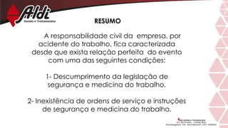A responsabilidade civil da empresa, por
acidente do trabalho, fica caracterizada
desde que exista relação perfeita do evento
com uma das seguintes condições:
1- Descumprimento da legislação de
segurança e medicina do trabalho.
2- Inexistência de ordens de serviço e instruções
de segurança e medicina do trabalho.
RESUMO
 