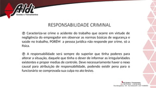  Caracteriza-se crime o acidente do trabalho que ocorre em virtude de
negligência do empregador em observar as normas básicas de segurança e
saúde no trabalho, PORÉM a pessoa jurídica não responde por crime, só a
física.
 A responsabilidade será sempre do superior que tinha poderes para
alterar a situação, daquele que tinha o dever de informar as irregularidades
existentes e propor medias de controle. Deve necessariamente haver o nexo
causal para atribuição de responsabilidade, podendo existir pena para o
funcionário se comprovada sua culpa no ato lesivo.
RESPONSABILIDADE CRIMINAL
 