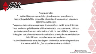 Principais fatos
 448 milhões de novas infecções de curável sexualmente
transmissíveis (sífilis, gonorréia, clamídia e tricomoníase) infecções
ocorrem anualmente.
 Algumas infecções sexualmente transmissíveis existir sem sintomas.
Nas mulheres grávidas com sífilis não tratada precocemente, 25% das
gestações resultam em natimortos e 14% na mortalidade neonatal.
Infecções sexualmente transmissíveis são a principal causa evitável de
infertilidade, especialmente em mulheres.
 A OMS recomenda uma abordagem sindrômica para o diagnóstico e
tratamento de infecções sexualmente transmissíveis.
 