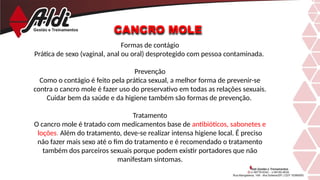 CANCRO MOLE
Formas de contágio
Prática de sexo (vaginal, anal ou oral) desprotegido com pessoa contaminada.
Prevenção
Como o contágio é feito pela prática sexual, a melhor forma de prevenir-se
contra o cancro mole é fazer uso do preservativo em todas as relações sexuais.
Cuidar bem da saúde e da higiene também são formas de prevenção.
Tratamento
O cancro mole é tratado com medicamentos base de antibióticos, sabonetes e
loções. Além do tratamento, deve-se realizar intensa higiene local. É preciso
não fazer mais sexo até o fim do tratamento e é recomendado o tratamento
também dos parceiros sexuais porque podem existir portadores que não
manifestam sintomas.
 