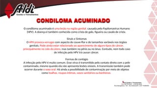CONDILOMA ACUMINADO
O condiloma acuminado é uma lesão na região genital, causada pelo Papilomavirus Humano
(HPV). A doença é também conhecida como crista de galo, figueira ou cavalo de crista.
Sinais e Sintomas
O HPV provoca verrugas com aspecto de couve-flor e de tamanhos variáveis nos órgãos
genitais. Pode ainda estar relacionado ao aparecimento de alguns tipos de câncer,
principalmente no colo do útero, mas também no pênis ou no ânus. Contudo, nem todo caso
de infecção pelo HPV irá causar câncer.
Formas de contágio
A infecção pelo HPV é muito comum. Esse vírus é transmitido pelo contato direto com a pele
contaminada, mesmo quando ela não apresenta lesões visíveis. A transmissão também pode
ocorrer durante o sexo oral. Há ainda a possibilidade de contaminação por meio de objetos
como toalhas, roupas íntimas, vasos sanitários ou banheiras.
 