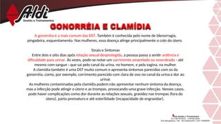 GONORRÉIA E CLAMÍDIA
A gonorréia é a mais comum das DST. Também é conhecida pelo nome de blenorragia,
pingadeira, esquentamento. Nas mulheres, essa doença atinge principalmente o colo do útero.
Sinais e Sintomas
Entre dois e oito dias após relação sexual desprotegida, a pessoa passa a sentir ardência e
dificuldade para urinar. Às vezes, pode-se notar um corrimento amarelado ou esverdeado - até
mesmo com sangue - que sai pelo canal da urina, no homem, e pela vagina, na mulher.
A clamídia também é uma DST muito comum e apresenta sintomas parecidos com os da
gonorréia, como, por exemplo, corrimento parecido com clara de ovo no canal da urina e dor ao
urinar.
As mulheres contaminadas pela clamídia podem não apresentar nenhum sintoma da doença,
mas a infecção pode atingir o útero e as trompas, provocando uma grave infecção. Nesses casos,
pode haver complicações como dor durante as relações sexuais, gravidez nas trompas (fora do
útero), parto prematuro e até esterilidade (incapacidade de engravidar).
 