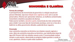 GONORRÉIA E CLAMÍDIA
Formas de contágio
A principal forma de transmissão da gonorréia é a relação sexual com
pessoa infectada, seja essa relação oral, vaginal ou anal, sem o uso de
preservativo. Mesmo sem apresentar sintomas, as mulheres contaminadas
transmitem a bactéria causadora da doença.
Pode ocorrer também, durante o parto, transmissão da mãe contaminada
para o bebê. Caso esse tipo de transmissão aconteça, corre-se o risco de o
bebê ter os olhos gravemente afetados, podendo levar cegueira.
Prevenção
Usar camisinha masculina ou feminina nas relações sexuais vaginais e
orais. Além da camisinha masculina ou feminina, usar lubrificantes base de
água (KY, Preserv Gel) nas relações sexuais anais. É recomendado realizar
sempre o auto-exame, observando os próprios órgãos genitais e vendo se
a cor, aparência, cheiro e a pele estão saudáveis.
 