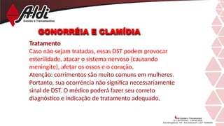 GONORRÉIA E CLAMÍDIA
Tratamento
Caso não sejam tratadas, essas DST podem provocar
esterilidade, atacar o sistema nervoso (causando
meningite), afetar os ossos e o coração.
Atenção: corrimentos são muito comuns em mulheres.
Portanto, sua ocorrência não significa necessariamente
sinal de DST. O médico poderá fazer seu correto
diagnóstico e indicação de tratamento adequado.
 