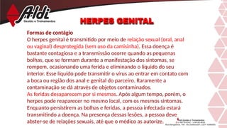 HERPES GENITAL
Formas de contágio
O herpes genital é transmitido por meio de relação sexual (oral, anal
ou vaginal) desprotegida (sem uso da camisinha). Essa doença é
bastante contagiosa e a transmissão ocorre quando as pequenas
bolhas, que se formam durante a manifestação dos sintomas, se
rompem, ocasionando uma ferida e eliminando o líquido do seu
interior. Esse líquido pode transmitir o vírus ao entrar em contato com
a boca ou região dos anal e genital do parceiro. Raramente a
contaminação se dá através de objetos contaminados.
As feridas desaparecem por si mesmas. Após algum tempo, porém, o
herpes pode reaparecer no mesmo local, com os mesmos sintomas.
Enquanto persistirem as bolhas e feridas, a pessoa infectada estará
transmitindo a doença. Na presença dessas lesões, a pessoa deve
abster-se de relações sexuais, até que o médico as autorize.
 
