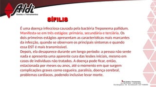 SÍFILIS
É uma doença infecciosa causada pela bactéria Treponema pallidum.
Manifesta-se em três estágios: primária, secundária e terciária. Os
dois primeiros estágios apresentam as características mais marcantes
da infecção, quando se observam os principais sintomas e quando
essa DST é mais transmissível.
Depois, ela desaparece durante um longo período: a pessoa não sente
nada e apresenta uma aparente cura das lesões iniciais, mesmo em
casos de indivíduos não tratados. A doença pode ficar, então,
estacionada por meses ou anos, até o momento em que surgem
complicações graves como cegueira, paralisia, doença cerebral,
problemas cardíacos, podendo inclusive levar morte.
 