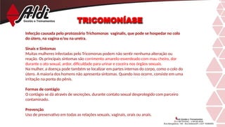 TRICOMONÍASE
Infecção causada pelo protozoário Trichomonas vaginalis, que pode se hospedar no colo
do útero, na vagina e/ou na uretra.
Sinais e Sintomas
Muitas mulheres infectadas pelo Tricomonas podem não sentir nenhuma alteração ou
reação. Os principais sintomas são corrimento amarelo-esverdeado com mau cheiro, dor
durante o ato sexual, ardor, dificuldade para urinar e coceira nos órgãos sexuais.
Na mulher, a doença pode também se localizar em partes internas do corpo, como o colo do
útero. A maioria dos homens não apresenta sintomas. Quando isso ocorre, consiste em uma
irritação na ponta do pênis.
Formas de contágio
O contágio se dá através de secreções, durante contato sexual desprotegido com parceiro
contaminado.
Prevenção
Uso de preservativo em todas as relações sexuais, vaginais, orais ou anais.
 