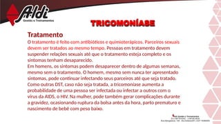 TRICOMONÍASE
Tratamento
O tratamento é feito com antibióticos e quimioterápicos. Parceiros sexuais
devem ser tratados ao mesmo tempo. Pessoas em tratamento devem
suspender relações sexuais até que o tratamento esteja completo e os
sintomas tenham desaparecido.
Em homens, os sintomas podem desaparecer dentro de algumas semanas,
mesmo sem o tratamento. O homem, mesmo sem nunca ter apresentado
sintomas, pode continuar infectando seus parceiros até que seja tratado.
Como outras DST, caso não seja tratada, a tricomoníase aumenta a
probabilidade de uma pessoa ser infectada ou infectar a outros com o
vírus da AIDS, o HIV. Na mulher, pode também gerar complicações durante
a gravidez, ocasionando ruptura da bolsa antes da hora, parto prematuro e
nascimento de bebê com peso baixo.
 