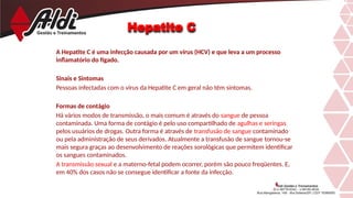 Hepatite C
A Hepatite C é uma infecção causada por um vírus (HCV) e que leva a um processo
inflamatório do fígado.
Sinais e Sintomas
Pessoas infectadas com o vírus da Hepatite C em geral não têm sintomas.
Formas de contágio
Há vários modos de transmissão, o mais comum é através do sangue de pessoa
contaminada. Uma forma de contágio é pelo uso compartilhado de agulhas e seringas
pelos usuários de drogas. Outra forma é através de transfusão de sangue contaminado
ou pela administração de seus derivados. Atualmente a transfusão de sangue tornou-se
mais segura graças ao desenvolvimento de reações sorológicas que permitem identificar
os sangues contaminados.
A transmissão sexual e a materno-fetal podem ocorrer, porém são pouco freqüentes. E,
em 40% dos casos não se consegue identificar a fonte da infecção.
 