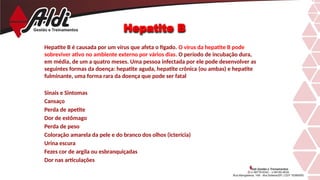 Hepatite B
Hepatite B é causada por um vírus que afeta o fígado. O vírus da hepatite B pode
sobreviver ativo no ambiente externo por vários dias. O período de incubação dura,
em média, de um a quatro meses. Uma pessoa infectada por ele pode desenvolver as
seguintes formas da doença: hepatite aguda, hepatite crônica (ou ambas) e hepatite
fulminante, uma forma rara da doença que pode ser fatal
Sinais e Sintomas
Cansaço
Perda de apetite
Dor de estômago
Perda de peso
Coloração amarela da pele e do branco dos olhos (icterícia)
Urina escura
Fezes cor de argila ou esbranquiçadas
Dor nas articulações
 