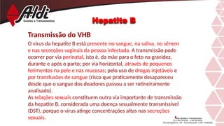 Hepatite B
Transmissão do VHB
O vírus da hepatite B está presente no sangue, na saliva, no sêmen
e nas secreções vaginais da pessoa infectada. A transmissão pode
ocorrer por via perinatal, isto é, da mãe para o feto na gravidez,
durante e após o parto; por via horizontal, através de pequenos
ferimentos na pele e nas mucosas; pelo uso de drogas injetáveis e
por transfusões de sangue (risco que praticamente desapareceu
desde que o sangue dos doadores passou a ser rotineiramente
analisado).
As relações sexuais constituem outra via importante de transmissão
da hepatite B, considerada uma doença sexualmente transmissível
(DST), porque o vírus atinge concentrações altas nas secreções
sexuais.
 