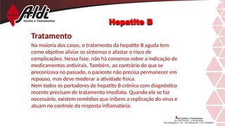 Hepatite B
Tratamento
Na maioria dos casos, o tratamento da hepatite B aguda tem
como objetivo aliviar os sintomas e afastar o risco de
complicações. Nessa fase, não há consenso sobre a indicação de
medicamentos antivirais. Também, ao contrário do que se
preconizava no passado, o paciente não precisa permanecer em
repouso, mas deve moderar a atividade física.
Nem todos os portadores de hepatite B crônica com diagnóstico
recente precisam de tratamento imediato. Quando ele se faz
necessário, existem remédios que inibem a replicação do vírus e
atuam no controle da resposta inflamatória.
 