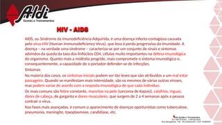HIV - AIDS
AIDS, ou Síndrome da Imunodeficiência Adquirida, é uma doença infecto-contagiosa causada
pelo vírus HIV (Human Immunodeficiency Virus), que leva à perda progressiva da imunidade. A
doença – na verdade uma síndrome – caracteriza-se por um conjunto de sinais e sintomas
advindos da queda da taxa dos linfócitos CD4, células muito importantes na defesa imunológica
do organismo. Quanto mais a moléstia progride, mais compromete o sistema imunológico e,
consequentemente, a capacidade de o portador defender-se de infecções.
Sintomas
Na maioria dos casos, os sintomas iniciais podem ser tão leves que são atribuídos a um mal estar
passageiro. Quando se manifestam mais intensidade, são os mesmos de várias outras viroses,
mas podem variar de acordo com a resposta imunológica de que cada indivíduo.
Os mais comuns são febre constante, manchas na pele (sarcoma de Kaposi), calafrios, ínguas,
dores de cabeça, de garganta e dores musculares, que surgem de 2 a 4 semanas após a pessoa
contrair o vírus.
Nas fases mais avançadas, é comum o aparecimento de doenças oportunistas como tuberculose,
pneumonia, meningite, toxoplasmose, candidíase, etc.
 