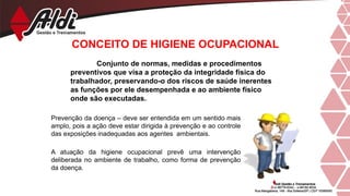 CONCEITO DE HIGIENE OCUPACIONAL
Conjunto de normas, medidas e procedimentos
preventivos que visa a proteção da integridade física do
trabalhador, preservando-o dos riscos de saúde inerentes
as funções por ele desempenhada e ao ambiente físico
onde são executadas.
Prevenção da doença – deve ser entendida em um sentido mais
amplo, pois a ação deve estar dirigida à prevenção e ao controle
das exposições inadequadas aos agentes ambientais.
A atuação da higiene ocupacional prevê uma intervenção
deliberada no ambiente de trabalho, como forma de prevenção
da doença.
 
