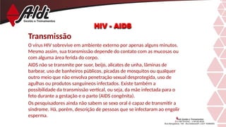 Transmissão
O vírus HIV sobrevive em ambiente externo por apenas alguns minutos.
Mesmo assim, sua transmissão depende do contato com as mucosas ou
com alguma área ferida do corpo.
AIDS não se transmite por suor, beijo, alicates de unha, lâminas de
barbear, uso de banheiros públicos, picadas de mosquitos ou qualquer
outro meio que não envolva penetração sexual desprotegida, uso de
agulhas ou produtos sanguíneos infectados. Existe também a
possibilidade da transmissão vertical, ou seja, da mãe infectada para o
feto durante a gestação e o parto (AIDS congênita).
Os pesquisadores ainda não sabem se sexo oral é capaz de transmitir a
síndrome. Há, porém, descrição de pessoas que se infectaram ao engolir
esperma.
HIV - AIDS
 