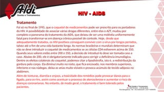 Tratamento
Foi só no final de 1995, que o coquetel de medicamentos pode ser prescrito para os portadores
do HIV. A possibilidade de associar várias drogas diferentes, entre elas o AZT, mudou por
completo o panorama do tratamento da AIDS, que deixou de ser uma moléstia uniformemente
fatal para transformar-se em doença crônica passível de controle. Hoje, desde que
adequadamente tratados, os HIV-positivos conseguem conviver com o vírus por longos períodos,
talvez até o fim de uma vida bastante longa. As normas brasileiras e mundiais determinam que
não se deve introduzir o coquetel de medicamentos se as células CD4 estiverem acima de 350.
Quando seus valores estão entre 200 e 350, a decisão de introduzi-lo deve ser tomada caso a
caso. Abaixo de 200, ele é obrigatoriamente indicado para corrigir a deficiência imunológica.
Dentre os efeitos colaterais do coquetel, podemos citar a lipodistrofia, isto é, a redistribuição da
gordura pelo corpo. Ela diminui muito no rosto, que fica encovado, nos membros superiores,
inferiores e nas nádegas, deixa as veias muito visíveis e provoca acúmulo de tecido adiposo no
abdômen.
Além de tonturas, diarréia e enjoos, a toxicidade dos remédios pode provocar danos para o
fígado, para os rins, assim como acentuar o processo de aterosclerose e aumentar o risco de
doenças coronarianas. No entanto, de modo geral, o tratamento é bem tolerado pelos
pacientes.
HIV - AIDS
 