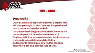 Prevenção
O uso da camisinha nas relações sexuais é a forma mais
eficaz de prevenção da AIDS. Também é imprescindível
usar somente seringas descartáveis.
Gestantes devem obrigatoriamente fazer o teste de HIV
durante o pré-natal. Se estiverem infectadas, é
fundamental iniciar logo o tratamento a fim de evitar que
o vírus seja transmitido para o feto. Hoje, é
perfeitamente possível para uma mulher infectada
engravidar e dar à luz um bebê livre do vírus.
HIV - AIDS
 