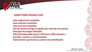 ASSIM PODE PEGAR O HIV
Sexo vaginal sem camisinha
Sexo anal sem camisinha
Sexo oral sem camisinha
Uso da mesma seringa ou agulha por mais de uma pessoa
Recepção de sangue infectado
Mãe infectada pode passar o HIV para o filho durante a
gravidez, o parto e a amamentação
Instrumentos que furam ou cortam não esterilizados
 
