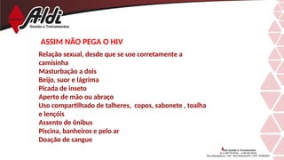 ASSIM NÃO PEGA O HIV
Relação sexual, desde que se use corretamente a
camisinha
Masturbação a dois
Beijo, suor e lágrima
Picada de inseto
Aperto de mão ou abraço
Uso compartilhado de talheres, copos, sabonete , toalha
e lençóis
Assento de ônibus
Piscina, banheiros e pelo ar
Doação de sangue
 