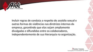 Incluir regras de conduta a respeito do assédio sexual e
outras formas de violências nas diretrizes internas da
empresa, garantindo que elas sejam amplamente
divulgadas e difundidas entre os colaboradores,
independentemente de sua hierarquia na organização.
 