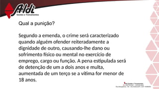 Qual a punição?
Segundo a emenda, o crime será caracterizado
quando alguém ofender reiteradamente a
dignidade de outro, causando-lhe dano ou
sofrimento físico ou mental no exercício de
emprego, cargo ou função. A pena estipulada será
de detenção de um a dois anos e multa,
aumentada de um terço se a vítima for menor de
18 anos.
 