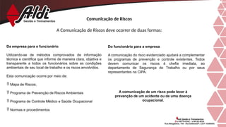 Comunicação de Riscos
A Comunicação de Riscos deve ocorrer de duas formas:
Da empresa para o funcionário
Utilizando-se de métodos comprovados de informação
técnica e científica que informe de maneira clara, objetiva e
transparente a todos os funcionários sobre as condições
ambientais de seu local de trabalho e os riscos envolvidos.
Esta comunicação ocorre por meio de:
 Mapa de Riscos;
 Programa de Prevenção de Riscos Ambientais
 Programa de Controle Médico e Saúde Ocupacional
 Normas e procedimentos
A comunicação de um risco pode levar à
prevenção de um acidente ou de uma doença
ocupacional.
Do funcionário para a empresa
A comunicação do risco evidenciado ajudará a complementar
os programas de prevenção e controle existentes. Todos
devem comunicar os riscos à chefia imediata, ao
departamento de Segurança do Trabalho ou por seus
representantes na CIPA.
 