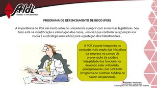 PROGRAMA DE GERENCIAMENTO DE RISCO (PGR)
A importância do PGR vai muito além de unicamente cumprir com as normas legislativas. Seu
foco está na identificação e eliminação dos riscos, uma vez que controlar a exposição aos
riscos é a estratégia mais eficaz para a proteção dos trabalhadores..
O PGR é parte integrante do
conjunto mais amplo das iniciativas
da empresa no campo de
preservação da saúde e
integridade dos funcionários
devendo estar articulado,
principalmente com o PCMSO
(Programa de Controle Médico de
Saúde Ocupacional).
 
