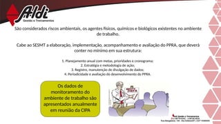 São considerados riscos ambientais, os agentes físicos, químicos e biológicos existentes no ambiente
de trabalho.
Cabe ao SESMT a elaboração, implementação, acompanhamento e avaliação do PPRA, que deverá
conter no mínimo em sua estrutura:
1. Planejamento anual com metas, prioridades e cronograma;
2. Estratégia e metodologia de ação;
3. Registro, manutenção de divulgação de dados;
4. Periodicidade e avaliação do desenvolvimento do PPRA.
Os dados de
monitoramento do
ambiente de trabalho são
apresentados anualmente
em reunião da CIPA
 