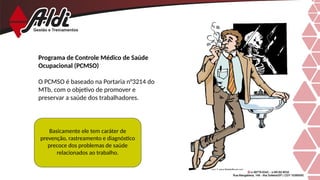 Programa de Controle Médico de Saúde
Ocupacional (PCMSO)
O PCMSO é baseado na Portaria n°3214 do
MTb, com o objetivo de promover e
preservar a saúde dos trabalhadores.
Basicamente ele tem caráter de
prevenção, rastreamento e diagnóstico
precoce dos problemas de saúde
relacionados ao trabalho.
 