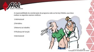 A responsabilidade da coordenação do programa cabe ao Serviço Médico, que deve
realizar os seguintes exames médicos:
1.Admissional
2.Periódico
3.Retorno ao trabalho
4.Mudança de função
5.Demissional
 