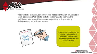 Após realizados os exames, será emitido pelo médico coordenador, um Atestado de
Saúde Ocupacional (ASO) e todos os dados serão arquivados no prontuário
individual de cada funcionário por um período mínimo de 20 anos após o
desligamento do funcionário da empresa.
Anualmente é elaborado um
relatório sobre todas as
atividades realizadas no
período e apresentado em
reunião da CIPA
 
