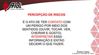 PERCEPÇÃO DE RISCOS
É O ATO DE TER CONTATO COM
UM PERIGO POR MEIO DOS
SENTIDOS (OUVIR, TOCAR, VER,
CHEIRAR E GOSTO),
INTERPRETAR ESSA
INFORMAÇÃO E ENTÃO
DECIDIR O QUE FAZER.
 