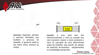Controle: é uma ação que visa
eliminar/controlar o risco ou quando isso
não é possível, reduzir a níveis aceitáveis o
risco na execução de uma determinada
etapa do trabalho, seja através da adoção
de materiais, ferramentas, equipamentos
ou metodologia apropriada.
Gerenciar: Organizar, planejar
e executar atividades que
facilitem o processo de
trabalho. A gerência pode-se
dar sobre coisas, pessoas ou
ambos
CUIDADO !
AFASTE-SE
NÃO
ULTRAPASSE
BLOQUEIO
DO RISCO
LEÃO
 
