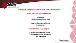 PORQUE NÃO CONSEGUIMOS EVITAR OS ACIDENTES
Existe pessoas que diferenciam:
• Trabalhar
• Trabalhar com Segurança
...porém ignoram o termo
Segurança
Trabalhar com segurança é:
• Saber perceber os riscos
• Querer gerenciar os riscos
• Ser exemplo
 