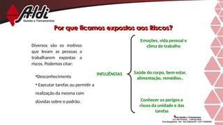 Por que ficamos expostos aos Riscos?
Diversos são os motivos
que levam as pessoas a
trabalharem expostas a
riscos. Podemos citar:
•Desconhecimento
• Executar tarefas ou permitir a
realização da mesma com
dúvidas sobre o padrão. Conhecer os perigos e
riscos da unidade e das
tarefas
Saúde do corpo, bem estar,
alimentação, remédios..
Emoções, vida pessoal e
clima de trabalho
INFLUÊNCIAS
 