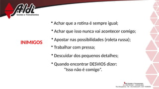 INIMIGOS
• Achar que a rotina é sempre igual;
• Achar que isso nunca vai acontecer comigo;
• Apostar nas possibilidades (roleta russa);
• Trabalhar com pressa;
• Descuidar dos pequenos detalhes;
• Quando encontrar DESVIOS dizer:
“Isso não é comigo”.
 