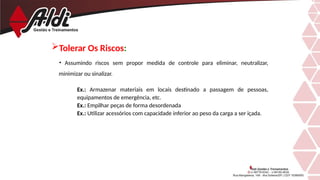 • Assumindo riscos sem propor medida de controle para eliminar, neutralizar,
minimizar ou sinalizar.
Ex.: Armazenar materiais em locais destinado a passagem de pessoas,
equipamentos de emergência, etc.
Ex.: Empilhar peças de forma desordenada
Ex.: Utilizar acessórios com capacidade inferior ao peso da carga a ser içada.
Tolerar Os Riscos:
 