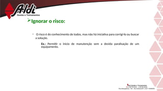 • O risco é do conhecimento de todos, mas não há iniciativa para corrigi-lo ou buscar
a solução.
Ex.: Permitir o inicio de manutenção sem a devida paralisação de um
equipamento.
Ignorar o risco:
 