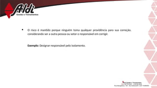  O risco é mantido porque ninguém toma qualquer providência para sua correção,
considerando ser a outra pessoa ou setor o responsável em corrigir.
Exemplo: Designar responsável pelo isolamento.
 