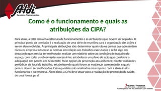 Como é o funcionamento e quais as
atribuições da CIPA?
Para atuar, a CIPA tem uma estrutura de funcionamento e as atribuições que devem ser seguidas. O
principal ponto da comissão é a realização de uma série de reuniões para a organização das ações a
serem desenvolvidas. As principais atribuições são: determinar quais são os pontos que apresentam
riscos na empresa; observar as normas em relação aos trabalhos executados e se há algo em
desacordo que precisa ser melhorado; realizar um relatório sobre as condições de trabalho do
espaço, com todas as observações necessárias; estabelecer um plano de ação que considere a
adequação dos pontos em desacordo; focar opções de prevenção aos acidentes; manter avaliações
periódicas do local do trabalho, estabelecendo quais foram as mudanças apresentadas e quais
pontos devem ser melhorados. Essas questões são analisadas em conjunto com a atuação dos
funcionários e da empresa. Além disso, a CIPA deve atuar para a realização de promoção da saúde,
de uma forma geral.
 