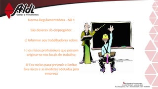 Norma Regulamentadora - NR 1
São deveres do empregador:
c) Informar aos trabalhadores sobre:
I-) os riscos profissionais que possam
originar-se nos locais de trabalho;
II-) os meios para prevenir e limitar
tais riscos e as medidas adotadas pela
empresa
 