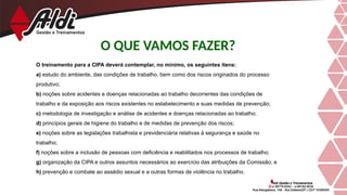 O QUE VAMOS FAZER?
O treinamento para a CIPA deverá contemplar, no mínimo, os seguintes itens:
a) estudo do ambiente, das condições de trabalho, bem como dos riscos originados do processo
produtivo;
b) noções sobre acidentes e doenças relacionadas ao trabalho decorrentes das condições de
trabalho e da exposição aos riscos existentes no estabelecimento e suas medidas de prevenção;
c) metodologia de investigação e análise de acidentes e doenças relacionadas ao trabalho;
d) princípios gerais de higiene do trabalho e de medidas de prevenção dos riscos;
e) noções sobre as legislações trabalhista e previdenciária relativas à segurança e saúde no
trabalho;
f) noções sobre a inclusão de pessoas com deficiência e reabilitados nos processos de trabalho;
g) organização da CIPA e outros assuntos necessários ao exercício das atribuições da Comissão; e
h) prevenção e combate ao assédio sexual e a outras formas de violência no trabalho.
 