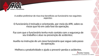 A análise preliminar de risco traz benefícios ao funcionário nos seguintes
aspectos:
O funcionário é treinado e orientando, por meio da APR, sobre os
riscos que há em cada fase da operação;
Faz com que o funcionário tenha mais contato com a segurança de
seu trabalho e atue na prevenção de acidentes;
Auxilia na instrução de um novo funcionário que segue cada passo
da operação;
Melhora a produtividade e ajuda a prevenir perdas e acidentes.
 