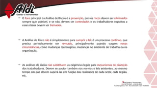  O foco principal da Análise de Riscos é a prevenção, pois os riscos devem ser eliminados
sempre que possível, e se não, devem ser controlados e os trabalhadores expostos a
esses riscos devem ser treinados.
 A Análise de Risco não é simplesmente para cumprir a lei: é um processo contínuo, que
precisa periodicamente ser revisado, principalmente quando surgem novas
circunstâncias, como mudanças tecnológicas, mudanças no ambiente de trabalho ou na
organização.
 As análises de riscos não substituem as exigências legais para mecanismos de proteção
dos trabalhadores. Devem se pautar também nas normas e leis existentes, ao mesmo
tempo em que devem superá-las em função das realidades de cada setor, cada região,
etc.
 
