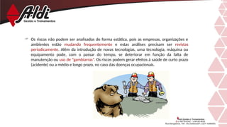  Os riscos não podem ser analisados de forma estática, pois as empresas, organizações e
ambientes estão mudando frequentemente e estas análises precisam ser revistas
periodicamente. Além da introdução de novas tecnologias, uma tecnologia, máquina ou
equipamento pode, com o passar do tempo, se deteriorar em função da falta de
manutenção ou uso de “gambiarras”. Os riscos podem gerar efeitos à saúde de curto prazo
(acidente) ou a médio e longo prazo, no caso das doenças ocupacionais.
 